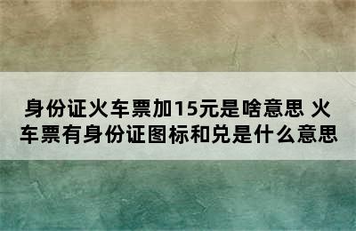 身份证火车票加15元是啥意思 火车票有身份证图标和兑是什么意思